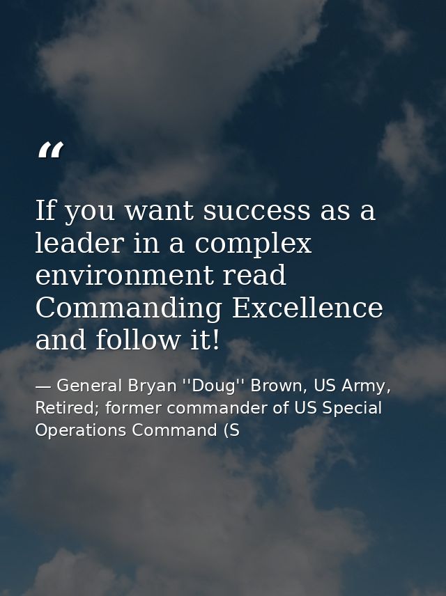 If you want success as a leader in a complex environment read Commanding Excellence and follow it! — General Bryan ''Doug'' Brown, US Army, Retired; former commander of US Special Operations Command (S