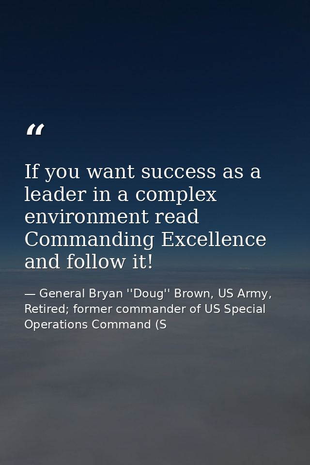 If you want success as a leader in a complex environment read Commanding Excellence and follow it! — General Bryan ''Doug'' Brown, US Army, Retired; former commander of US Special Operations Command (S