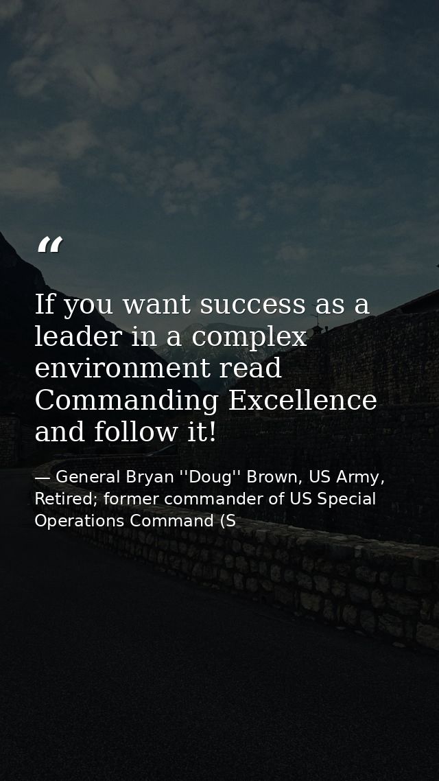If you want success as a leader in a complex environment read Commanding Excellence and follow it! — General Bryan ''Doug'' Brown, US Army, Retired; former commander of US Special Operations Command (S