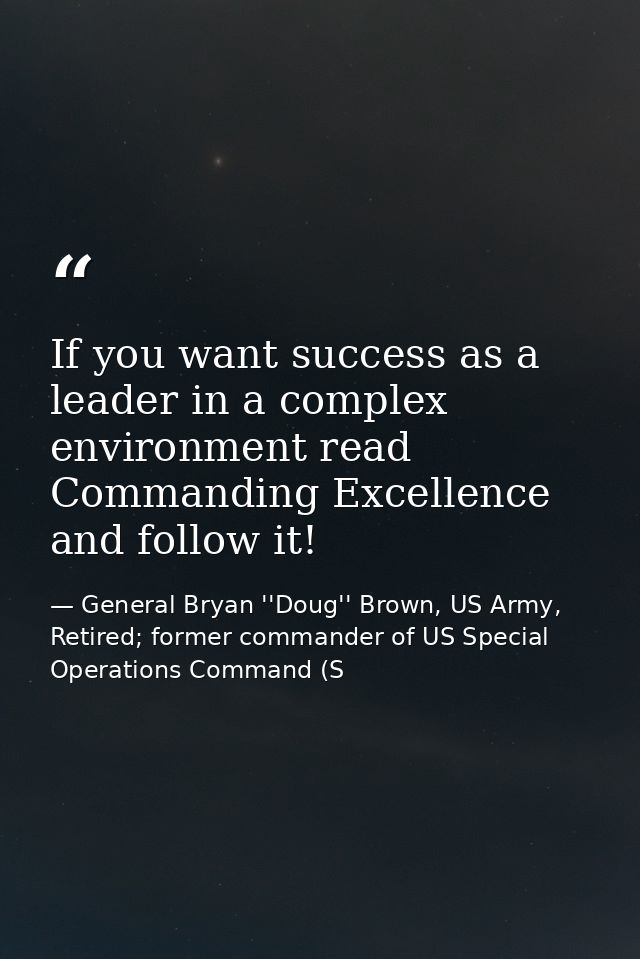 If you want success as a leader in a complex environment read Commanding Excellence and follow it! — General Bryan ''Doug'' Brown, US Army, Retired; former commander of US Special Operations Command (S