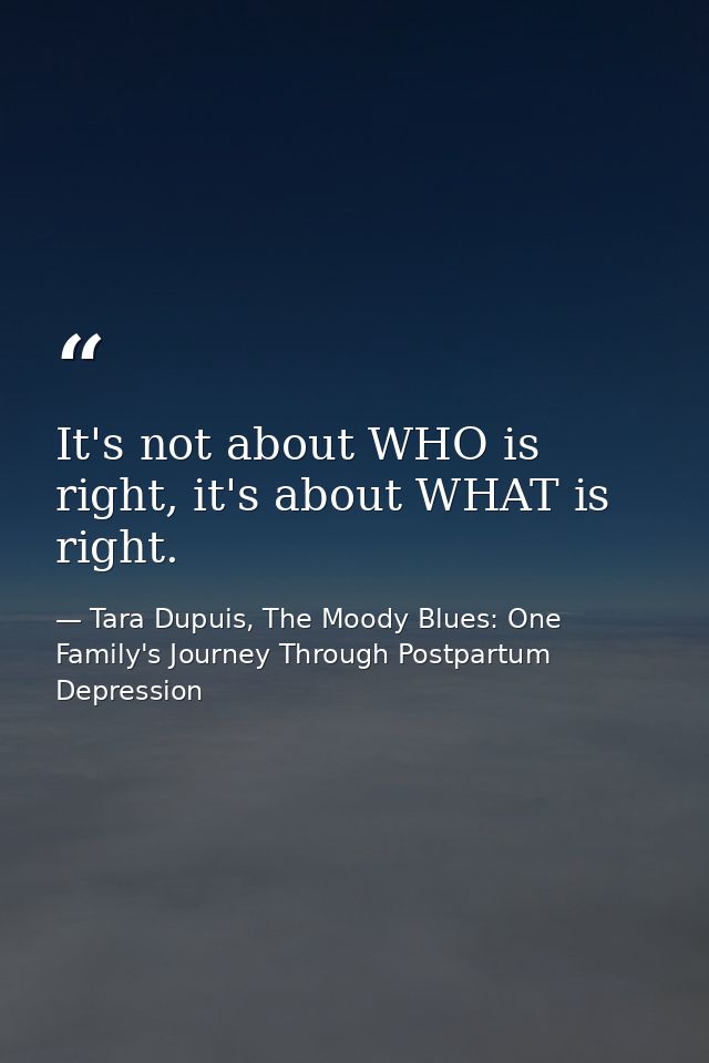 It's not about WHO is right, it's about WHAT is right. — Tara Dupuis, The Moody Blues: One Family's Journey Through Postpartum Depression