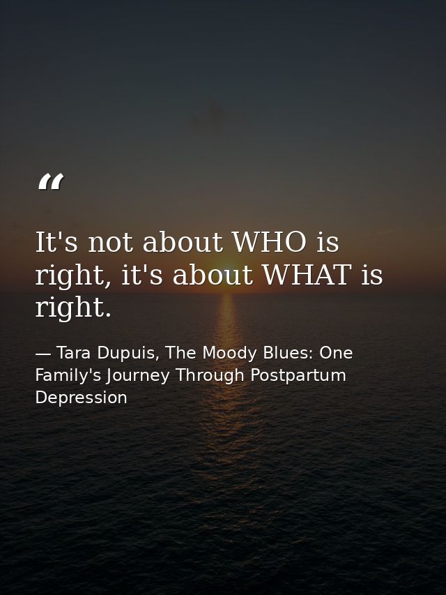 It's not about WHO is right, it's about WHAT is right. — Tara Dupuis, The Moody Blues: One Family's Journey Through Postpartum Depression