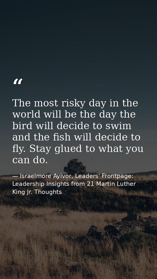 The most risky day in the world will be the day the bird will decide to swim and the fish will decide to fly. Stay glued — Israelmore Ayivor, Leaders' Frontpage: Leadership Insights from 21 Martin Luther King Jr. Thoughts