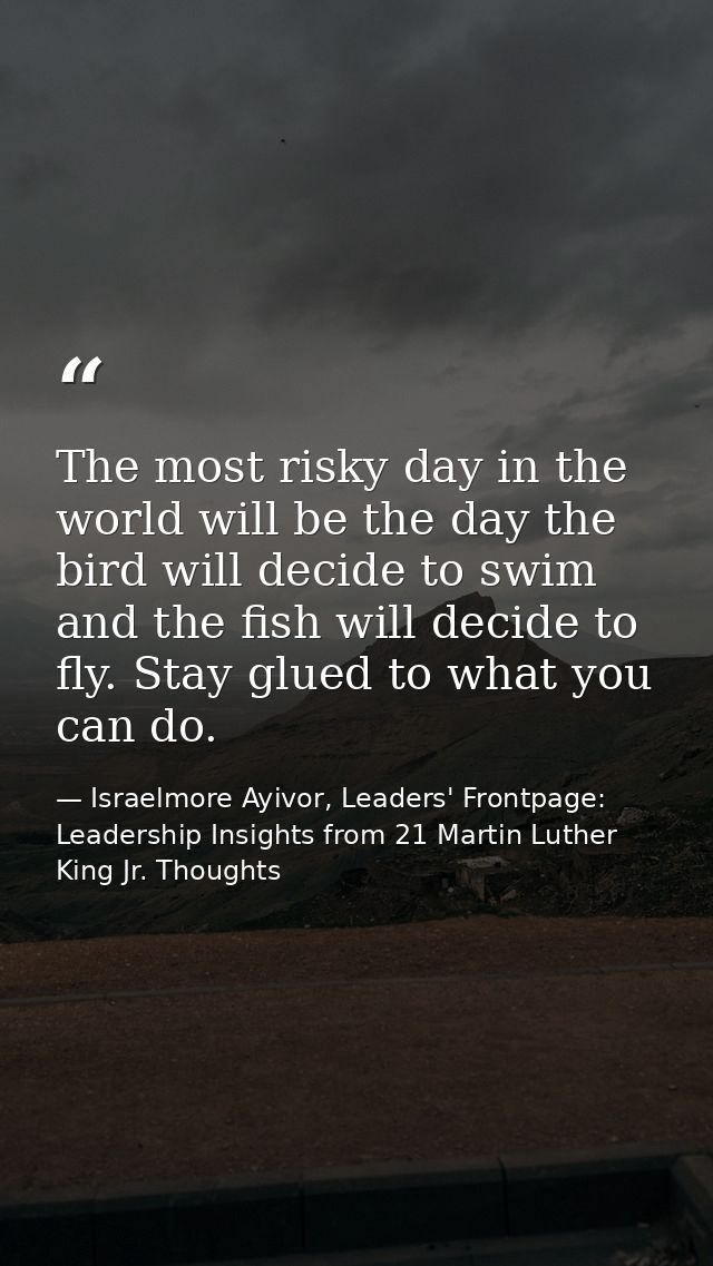 The most risky day in the world will be the day the bird will decide to swim and the fish will decide to fly. Stay glued — Israelmore Ayivor, Leaders' Frontpage: Leadership Insights from 21 Martin Luther King Jr. Thoughts