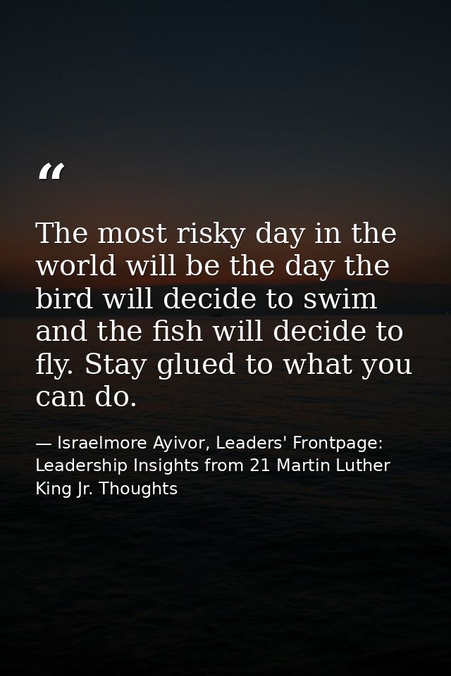 The most risky day in the world will be the day the bird will decide to swim and the fish will decide to fly. Stay glued — Israelmore Ayivor, Leaders' Frontpage: Leadership Insights from 21 Martin Luther King Jr. Thoughts