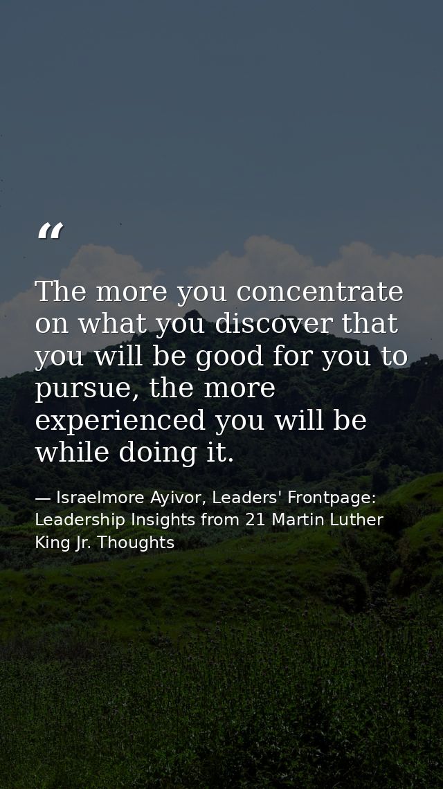 The more you concentrate on what you discover that you will be good for you to pursue, the more experienced you will be  — Israelmore Ayivor, Leaders' Frontpage: Leadership Insights from 21 Martin Luther King Jr. Thoughts
