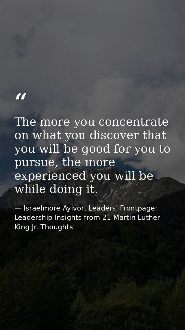 The more you concentrate on what you discover that you will be good for you to pursue, the more experienced you will be  — Israelmore Ayivor, Leaders' Frontpage: Leadership Insights from 21 Martin Luther King Jr. Thoughts