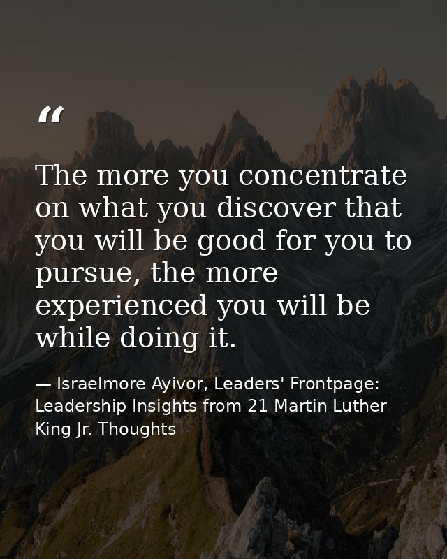The more you concentrate on what you discover that you will be good for you to pursue, the more experienced you will be  — Israelmore Ayivor, Leaders' Frontpage: Leadership Insights from 21 Martin Luther King Jr. Thoughts