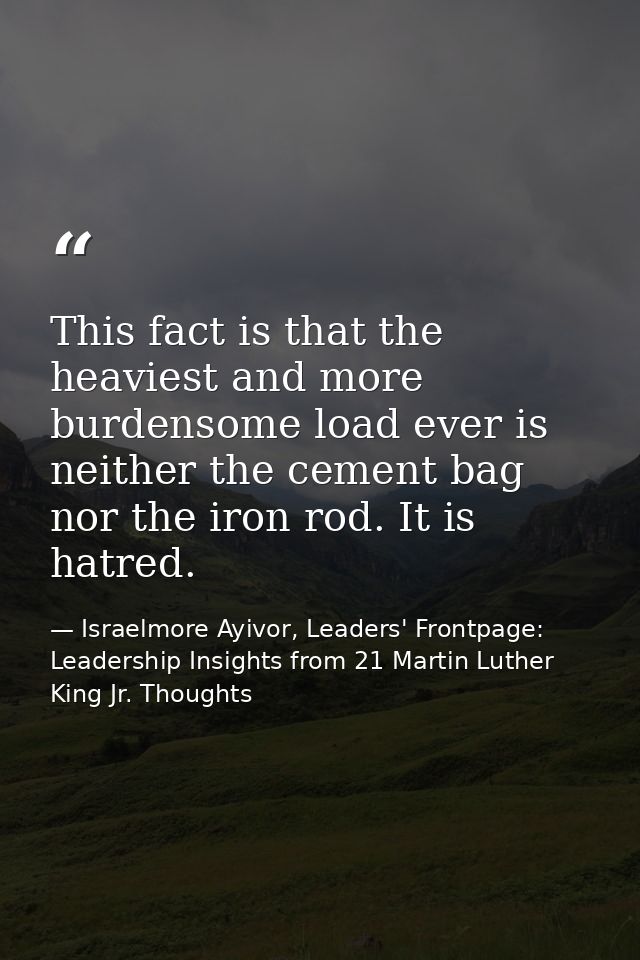 This fact is that the heaviest and more burdensome load ever is neither the cement bag nor the iron rod. It is hatred. — Israelmore Ayivor, Leaders' Frontpage: Leadership Insights from 21 Martin Luther King Jr. Thoughts