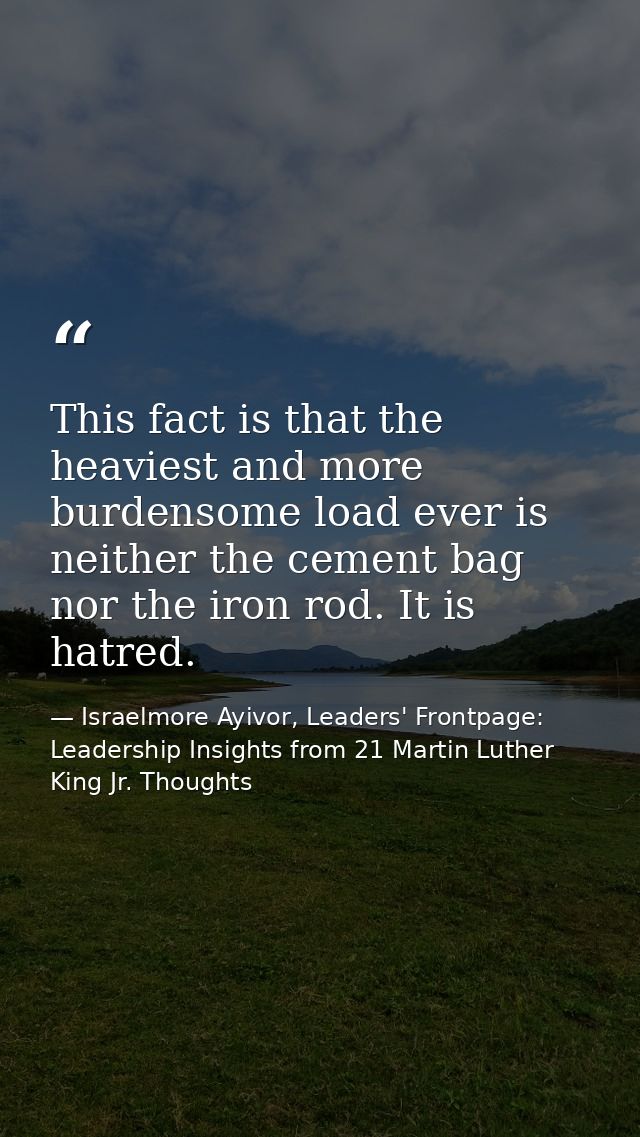 This fact is that the heaviest and more burdensome load ever is neither the cement bag nor the iron rod. It is hatred. — Israelmore Ayivor, Leaders' Frontpage: Leadership Insights from 21 Martin Luther King Jr. Thoughts