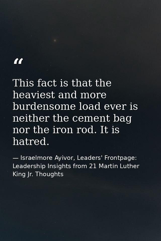This fact is that the heaviest and more burdensome load ever is neither the cement bag nor the iron rod. It is hatred. — Israelmore Ayivor, Leaders' Frontpage: Leadership Insights from 21 Martin Luther King Jr. Thoughts