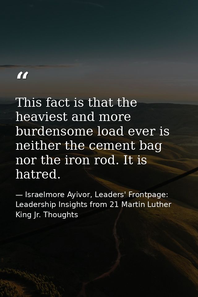 This fact is that the heaviest and more burdensome load ever is neither the cement bag nor the iron rod. It is hatred. — Israelmore Ayivor, Leaders' Frontpage: Leadership Insights from 21 Martin Luther King Jr. Thoughts