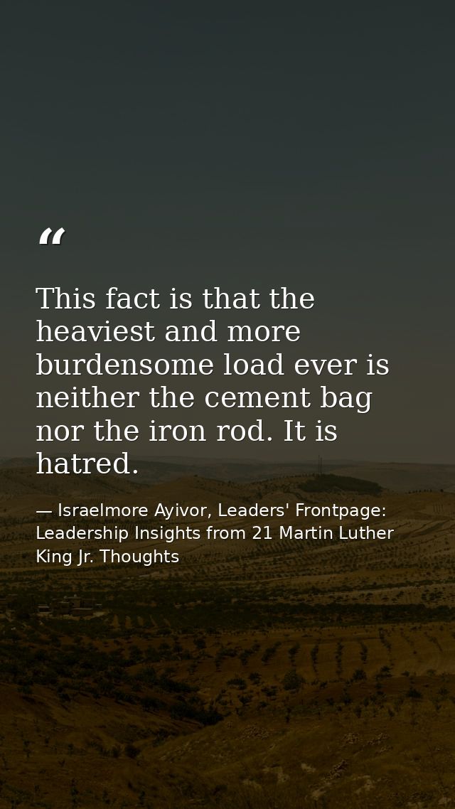 This fact is that the heaviest and more burdensome load ever is neither the cement bag nor the iron rod. It is hatred. — Israelmore Ayivor, Leaders' Frontpage: Leadership Insights from 21 Martin Luther King Jr. Thoughts