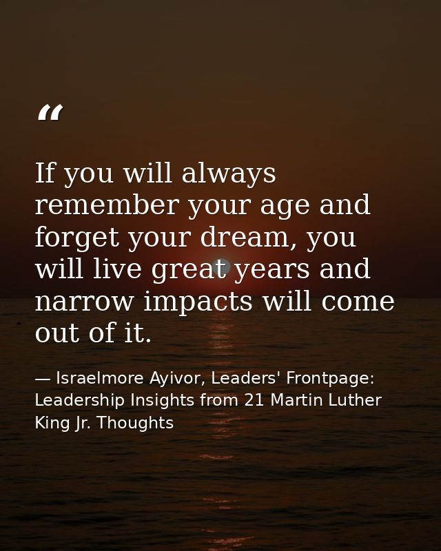 If you will always remember your age and forget your dream, you will live great years and narrow impacts will come out o — Israelmore Ayivor, Leaders' Frontpage: Leadership Insights from 21 Martin Luther King Jr. Thoughts