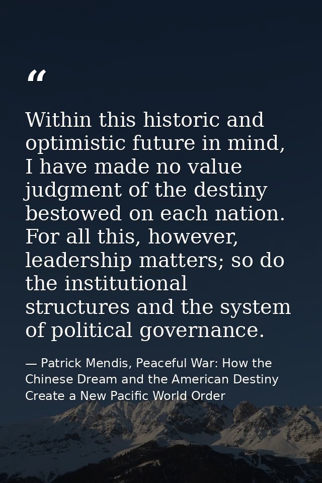 Within this historic and optimistic future in mind, I have made no value judgment of the destiny bestowed on each nation — Patrick Mendis, Peaceful War: How the Chinese Dream and the American Destiny Create a New Pacific World Order
