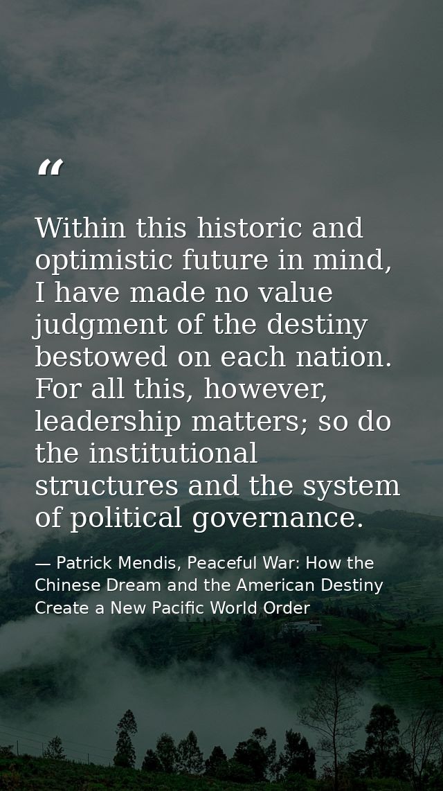 Within this historic and optimistic future in mind, I have made no value judgment of the destiny bestowed on each nation — Patrick Mendis, Peaceful War: How the Chinese Dream and the American Destiny Create a New Pacific World Order
