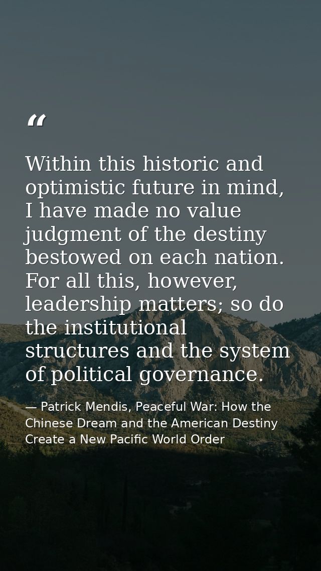 Within this historic and optimistic future in mind, I have made no value judgment of the destiny bestowed on each nation — Patrick Mendis, Peaceful War: How the Chinese Dream and the American Destiny Create a New Pacific World Order