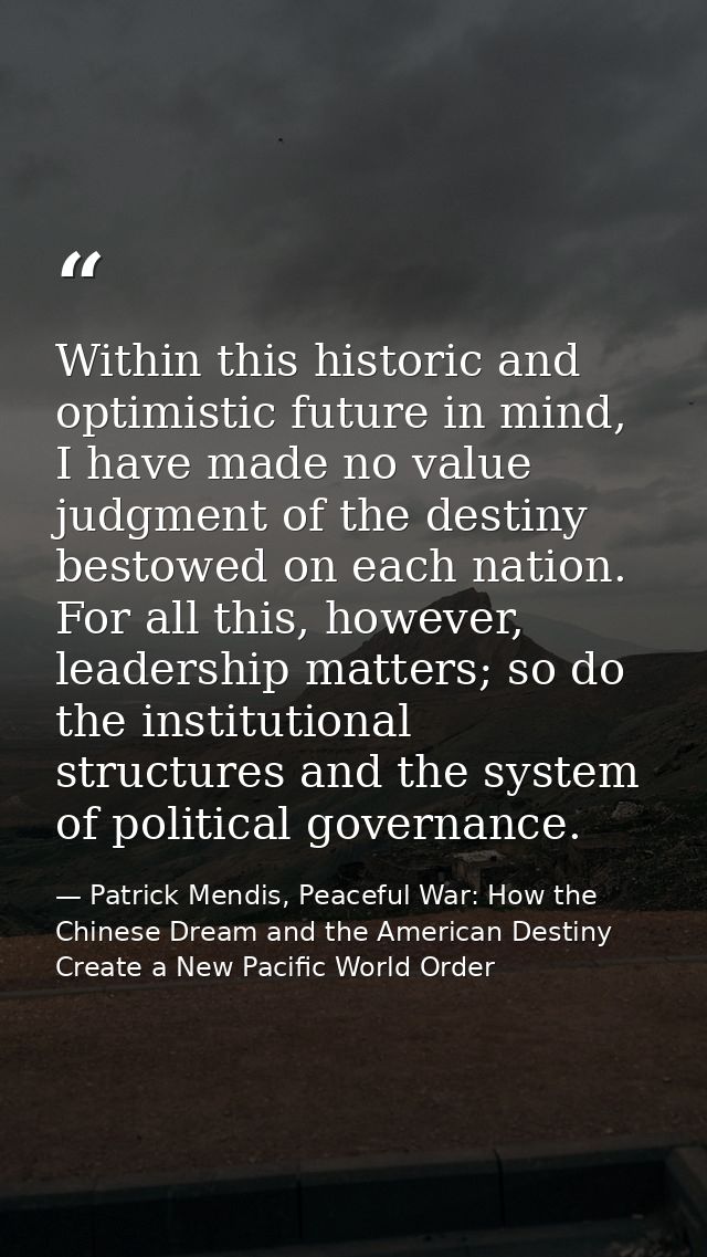 Within this historic and optimistic future in mind, I have made no value judgment of the destiny bestowed on each nation — Patrick Mendis, Peaceful War: How the Chinese Dream and the American Destiny Create a New Pacific World Order