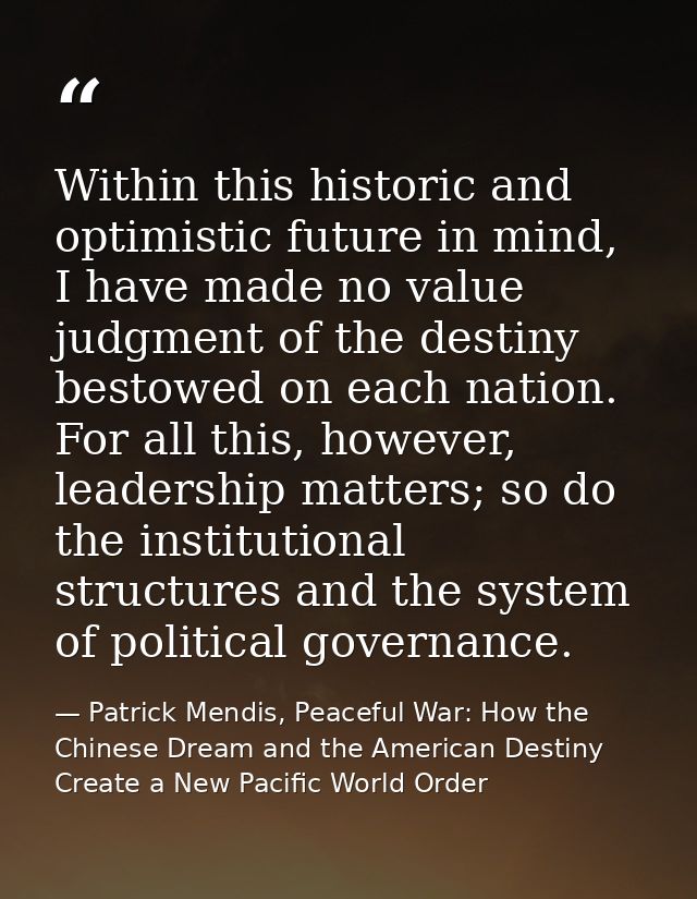 Within this historic and optimistic future in mind, I have made no value judgment of the destiny bestowed on each nation — Patrick Mendis, Peaceful War: How the Chinese Dream and the American Destiny Create a New Pacific World Order