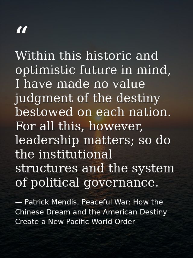 Within this historic and optimistic future in mind, I have made no value judgment of the destiny bestowed on each nation — Patrick Mendis, Peaceful War: How the Chinese Dream and the American Destiny Create a New Pacific World Order