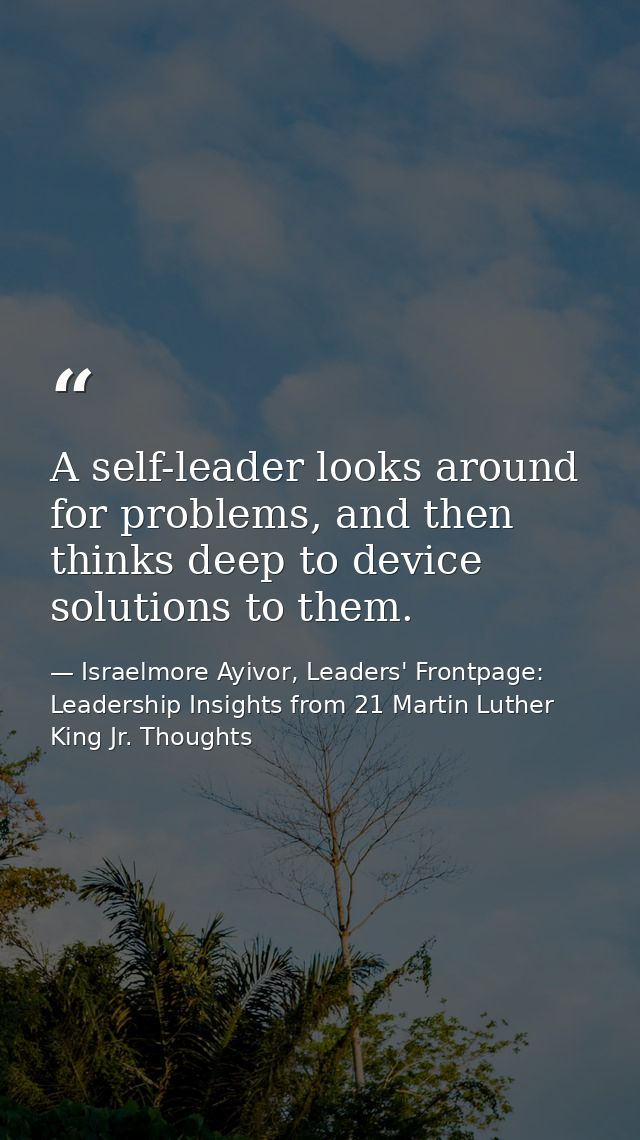 A self-leader looks around for problems, and then thinks deep to device solutions to them. — Israelmore Ayivor, Leaders' Frontpage: Leadership Insights from 21 Martin Luther King Jr. Thoughts