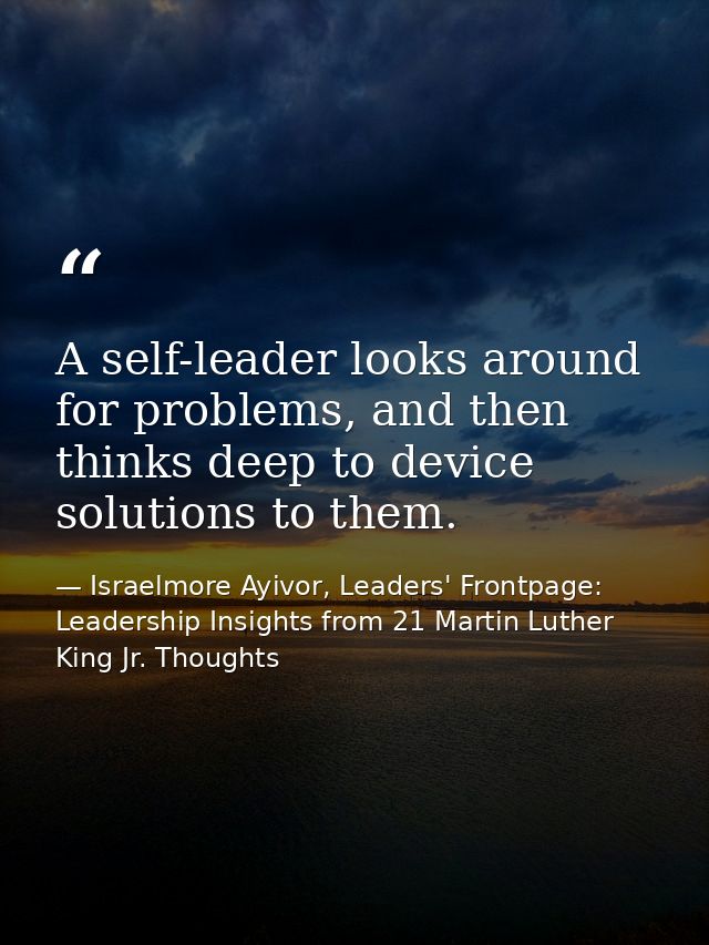 A self-leader looks around for problems, and then thinks deep to device solutions to them. — Israelmore Ayivor, Leaders' Frontpage: Leadership Insights from 21 Martin Luther King Jr. Thoughts