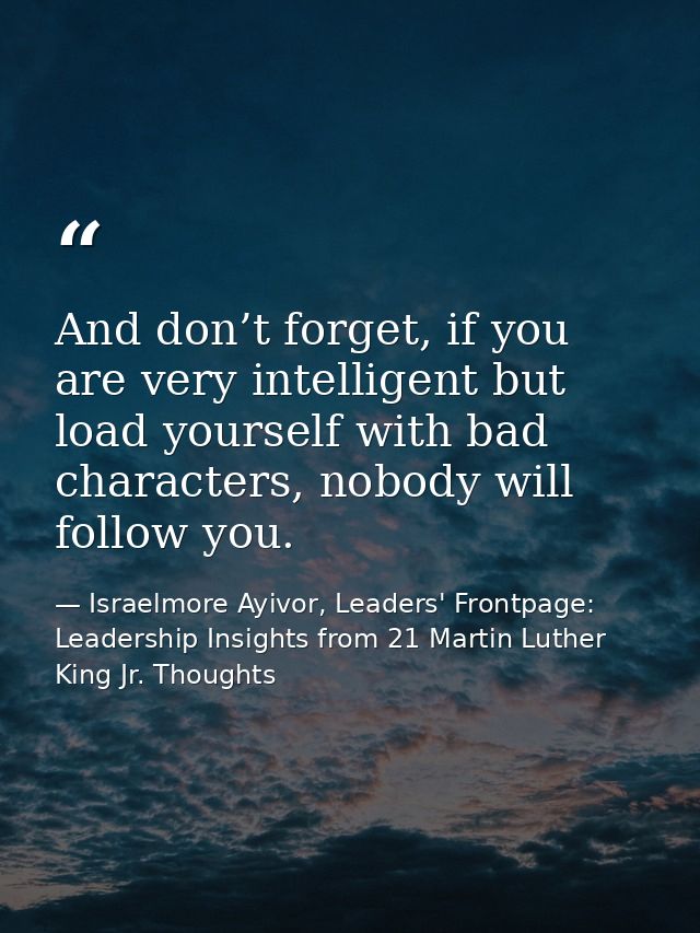 And don’t forget, if you are very intelligent but load yourself with bad characters, nobody will follow you. — Israelmore Ayivor, Leaders' Frontpage: Leadership Insights from 21 Martin Luther King Jr. Thoughts