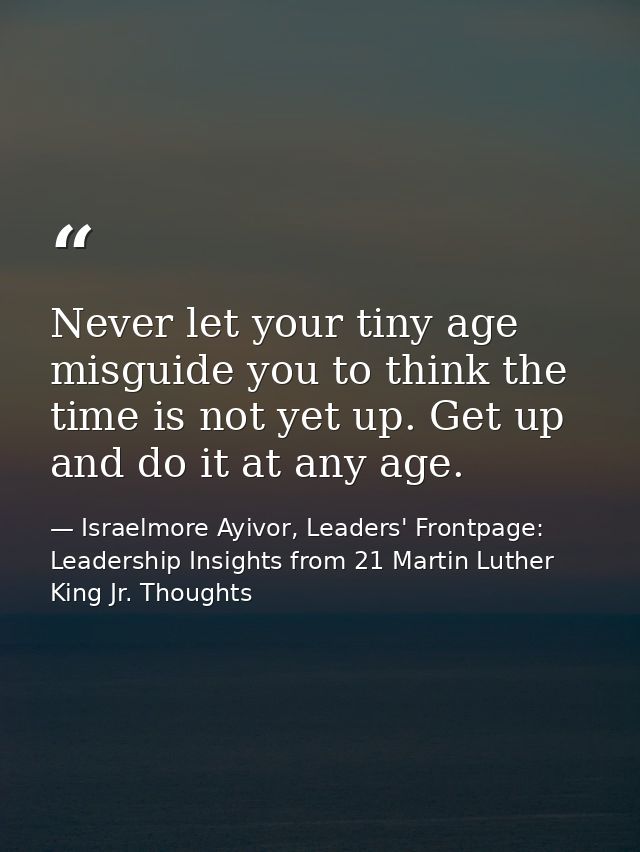 Never let your tiny age misguide you to think the time is not yet up. Get up and do it at any age. — Israelmore Ayivor, Leaders' Frontpage: Leadership Insights from 21 Martin Luther King Jr. Thoughts