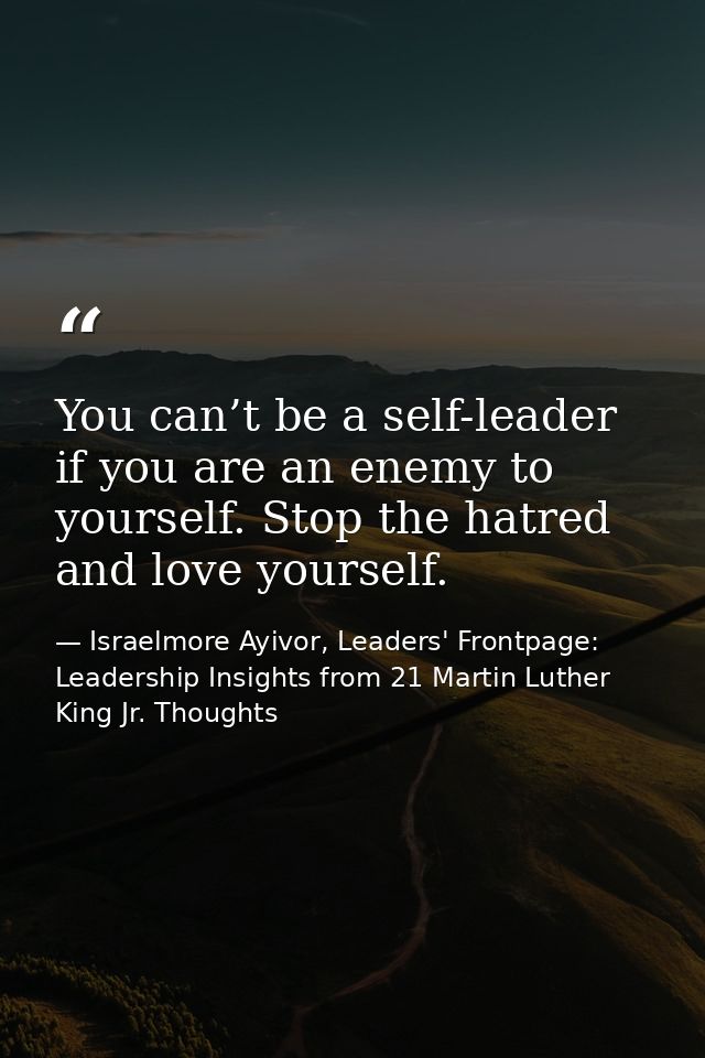 You can’t be a self-leader if you are an enemy to yourself. Stop the hatred and love yourself. — Israelmore Ayivor, Leaders' Frontpage: Leadership Insights from 21 Martin Luther King Jr. Thoughts