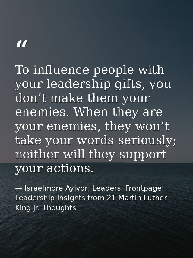 To influence people with your leadership gifts, you don’t make them your enemies. When they are your enemies, they won’t — Israelmore Ayivor, Leaders' Frontpage: Leadership Insights from 21 Martin Luther King Jr. Thoughts