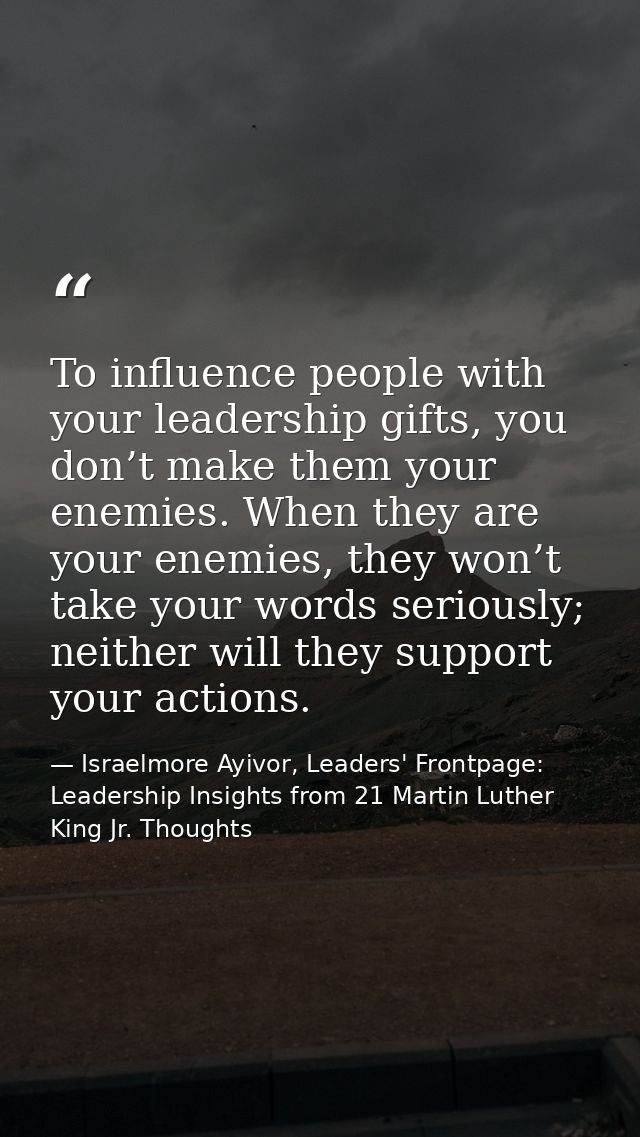 To influence people with your leadership gifts, you don’t make them your enemies. When they are your enemies, they won’t — Israelmore Ayivor, Leaders' Frontpage: Leadership Insights from 21 Martin Luther King Jr. Thoughts