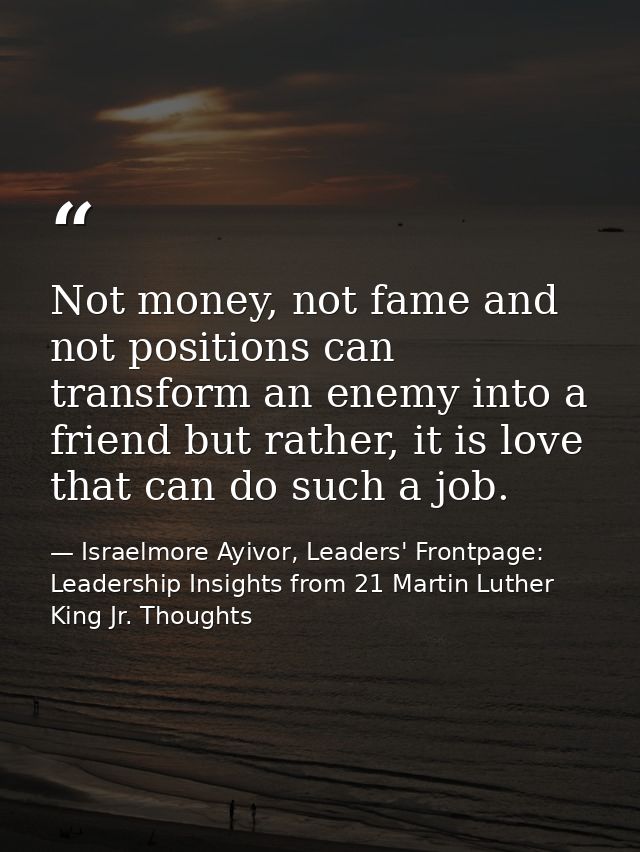 Not money, not fame and not positions can transform an enemy into a friend but rather, it is love that can do such a job — Israelmore Ayivor, Leaders' Frontpage: Leadership Insights from 21 Martin Luther King Jr. Thoughts