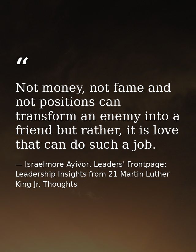 Not money, not fame and not positions can transform an enemy into a friend but rather, it is love that can do such a job — Israelmore Ayivor, Leaders' Frontpage: Leadership Insights from 21 Martin Luther King Jr. Thoughts