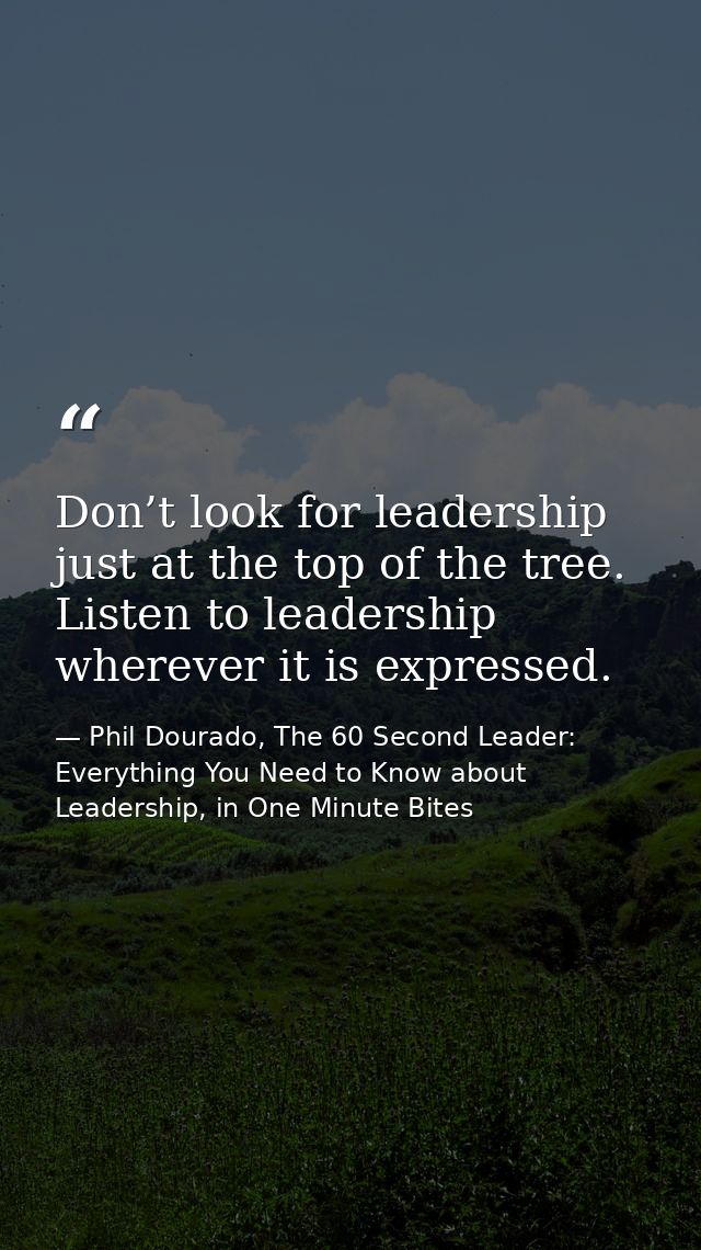 Don’t look for leadership just at the top of the tree. Listen to leadership wherever it is expressed. — Phil Dourado, The 60 Second Leader: Everything You Need to Know about Leadership, in One Minute Bites