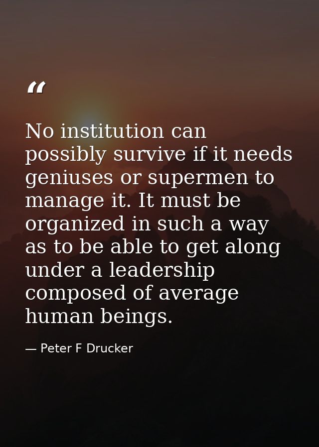 No institution can possibly survive if it needs geniuses or supermen to manage it. It must be organized in such a way as — Peter F Drucker