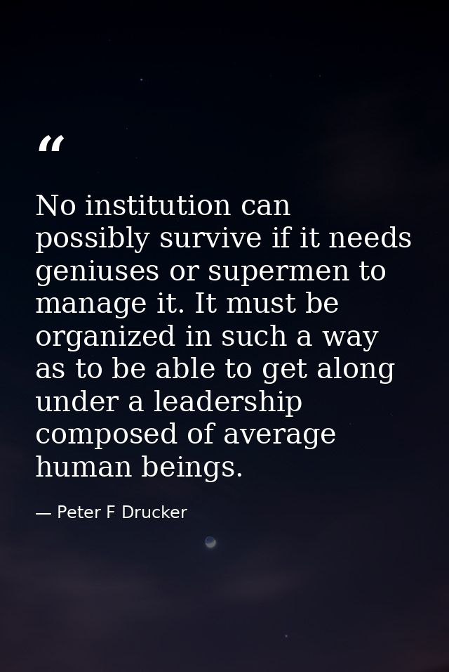 No institution can possibly survive if it needs geniuses or supermen to manage it. It must be organized in such a way as — Peter F Drucker