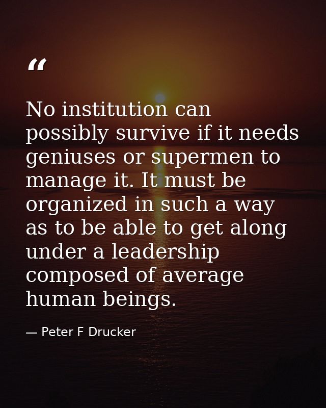 No institution can possibly survive if it needs geniuses or supermen to manage it. It must be organized in such a way as — Peter F Drucker