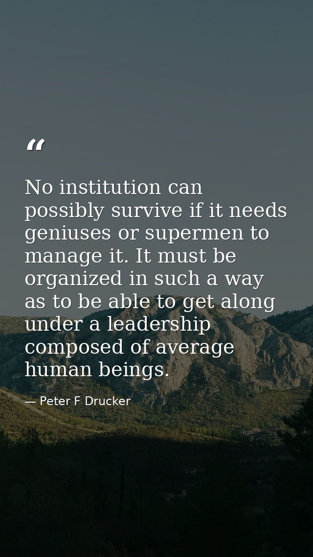 No institution can possibly survive if it needs geniuses or supermen to manage it. It must be organized in such a way as — Peter F Drucker