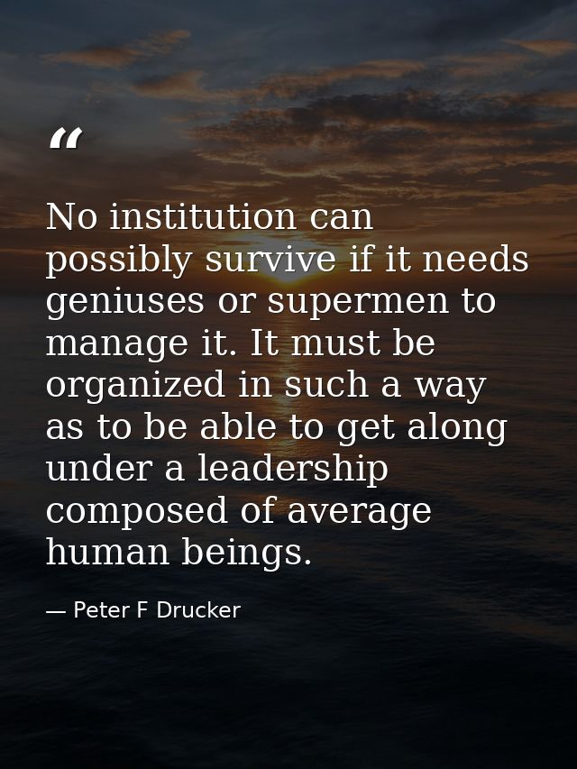No institution can possibly survive if it needs geniuses or supermen to manage it. It must be organized in such a way as — Peter F Drucker