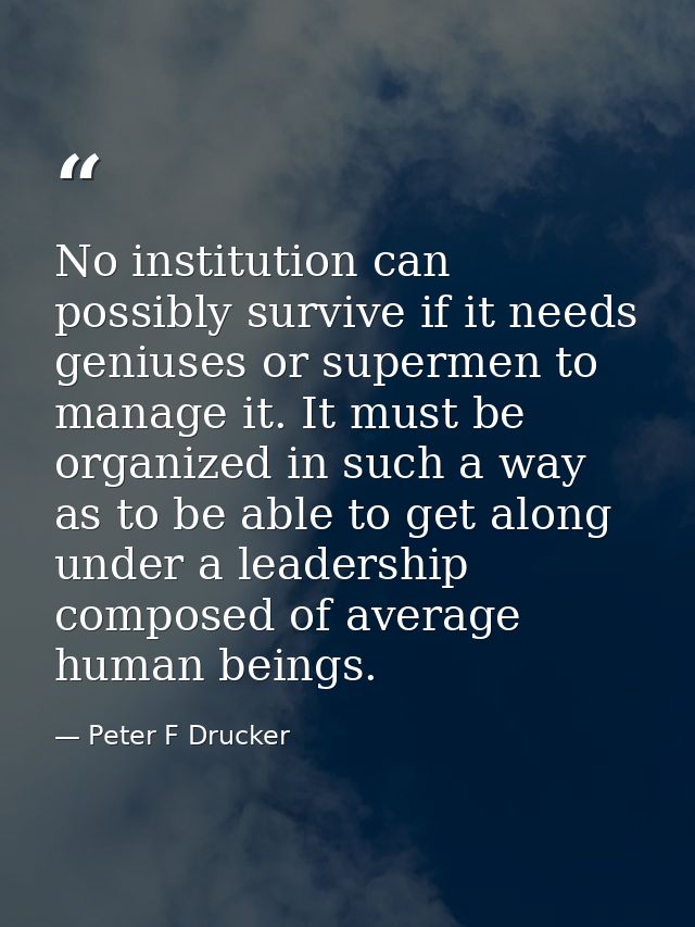 No institution can possibly survive if it needs geniuses or supermen to manage it. It must be organized in such a way as — Peter F Drucker