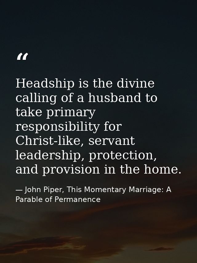 Headship is the divine calling of a husband to take primary responsibility for Christ-like, servant leadership, protecti — John Piper, This Momentary Marriage: A Parable of Permanence