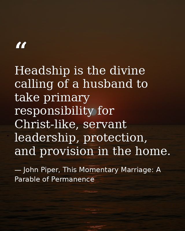 Headship is the divine calling of a husband to take primary responsibility for Christ-like, servant leadership, protecti — John Piper, This Momentary Marriage: A Parable of Permanence