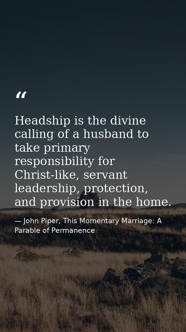 Headship is the divine calling of a husband to take primary responsibility for Christ-like, servant leadership, protecti — John Piper, This Momentary Marriage: A Parable of Permanence