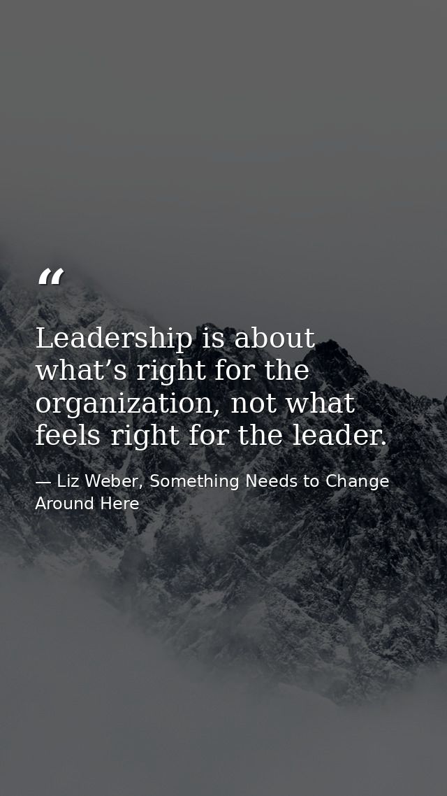 Leadership is about what’s right for the organization, not what feels right for the leader. — Liz Weber, Something Needs to Change Around Here