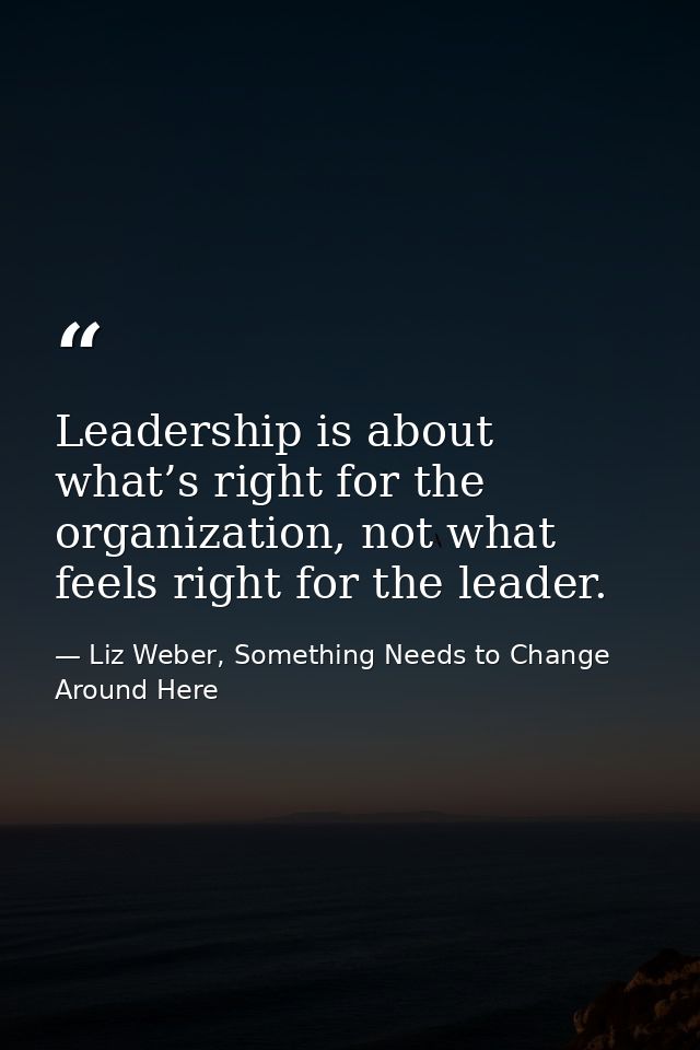 Leadership is about what’s right for the organization, not what feels right for the leader. — Liz Weber, Something Needs to Change Around Here