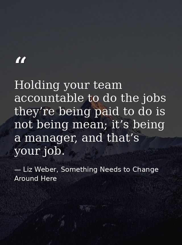 Holding your team accountable to do the jobs they’re being paid to do is not being mean; it’s being a manager, and that’ — Liz Weber, Something Needs to Change Around Here
