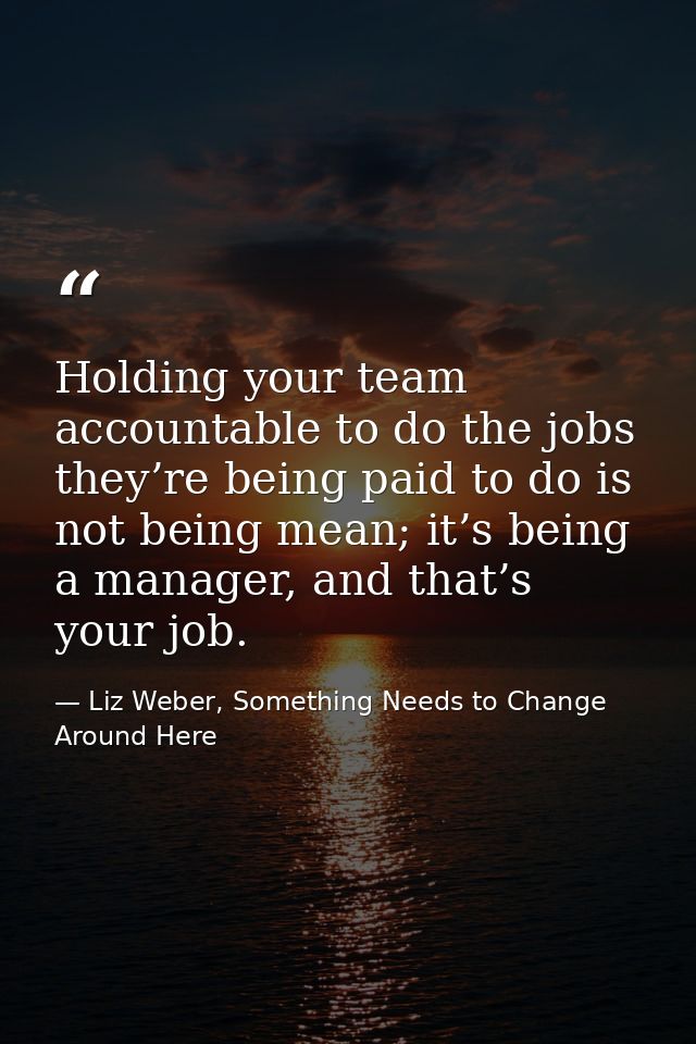 Holding your team accountable to do the jobs they’re being paid to do is not being mean; it’s being a manager, and that’ — Liz Weber, Something Needs to Change Around Here