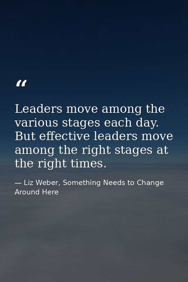Leaders move among the various stages each day. But effective leaders move among the right stages at the right times. — Liz Weber, Something Needs to Change Around Here