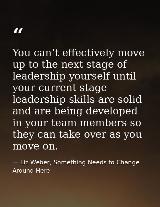 You can’t effectively move up to the next stage of leadership yourself until your current stage leadership skills are so — Liz Weber, Something Needs to Change Around Here