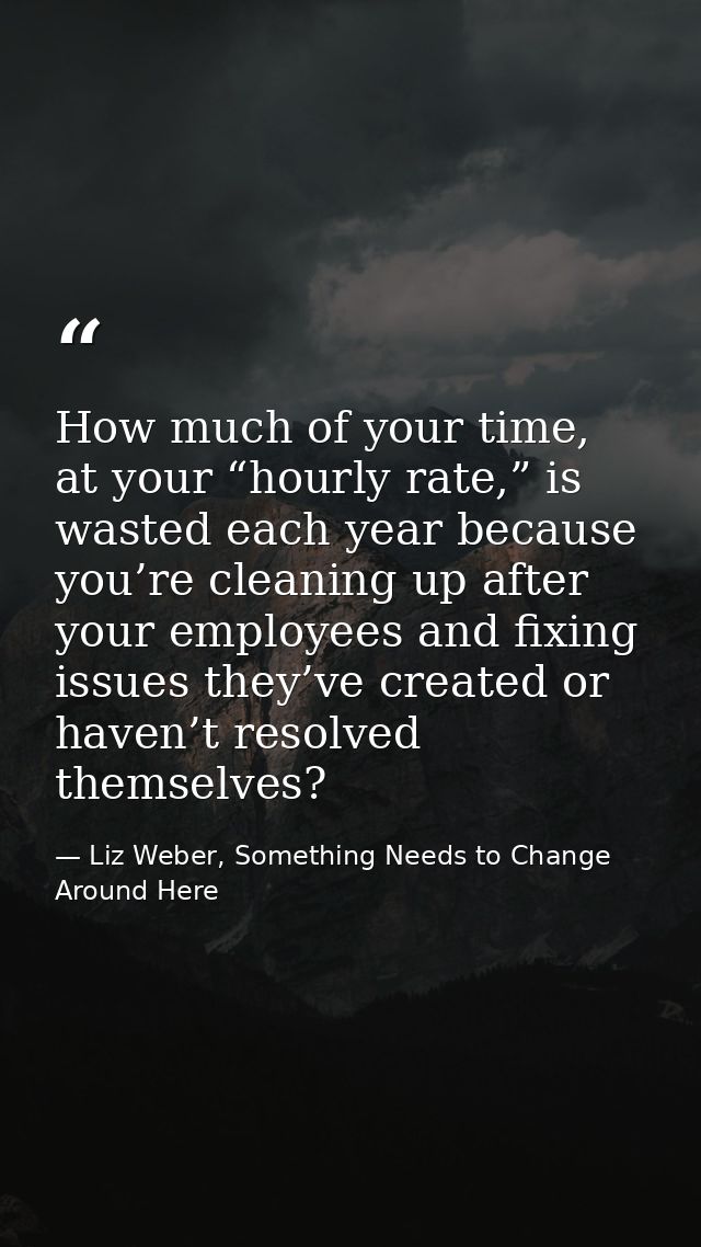 How much of your time, at your “hourly rate,” is wasted each year because you’re cleaning up after your employees and fi — Liz Weber, Something Needs to Change Around Here